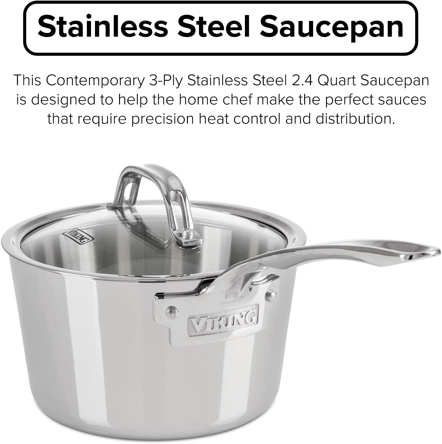 Viking Culinary Contemporary 3-Ply Stainless Steel Saucepan. 2.4 Quart. Includes Glass Lid. Dishwasher. Oven Safe. Works on All Cooktops including Induction